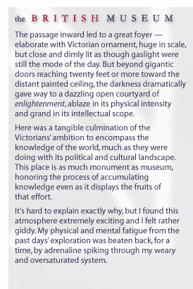 the British Museum... The passage inward led to a great foyer -- elaborate with Victorian ornament, huge in scale, but close and dimly lit as though gaslight were still the mode of the day. But beyond gigantic doors reaching twenty feet or more toward the distant painted ceiling, the darkness dramatically gave way to a dazzling open courtyard of enlightenment, ablaze in its physical intensity and grand in its intellectual scope. Here was a tangible culmination of the Victorians' ambition to encompass the knowledge of the world, much as they were doing with its political and cultural landscape. This place is as much monument as museum, honoring the process of accumulating knowledge even as it displays the fruits of that effort.  It's hard to explain exactly why, but I found this atmosphere extremely exciting and I felt rather giddy. My physical and mental fatigue from the past days' exploration was beaten back, for a time, by adrenaline spiking through my weary and oversaturated system. 