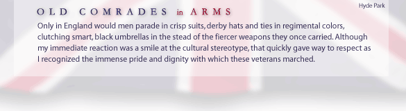 Old Comrades-in-Arms... Only in England would men parade in crisp suits, derby hats and ties in regimental colors, clutching smart, black umbrellas in the stead of the fiercer weapons they once carried. Although my immediate reaction was a smile at the cultural stereotype, that quickly gave way to respect as I recognized the immense pride and dignity with which these veterans marched.